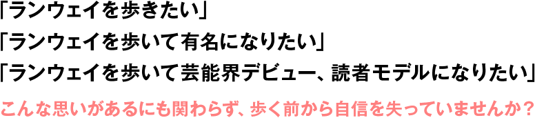 「ランウェイを歩きたい」「ランウェイを歩いて有名になりたい」「ランウェイを歩いて芸能界デビュー、読者モデルになりたい」こんな思いがあるにも関わらず、歩く前から自信を失っていませんか?